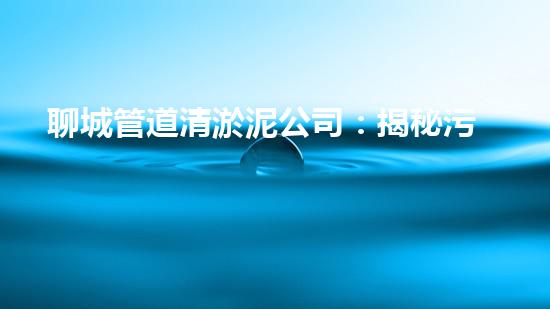聊城管道清淤泥公司：揭秘污水暗流，他們是如何清除的？